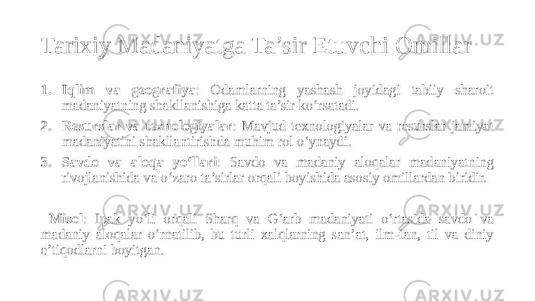 Tarixiy Madaniyatga Ta’sir Etuvchi Omillar 1. Iqlim va geografiya : Odamlarning yashash joyidagi tabiiy sharoit madaniyatning shakllanishiga katta ta’sir ko‘rsatadi. 2. Resurslar va texnologiyalar : Mavjud texnologiyalar va resurslar jamiyat madaniyatini shakllantirishda muhim rol o‘ynaydi. 3. Savdo va aloqa yo‘llari : Savdo va madaniy aloqalar madaniyatning rivojlanishida va o‘zaro ta’sirlar orqali boyishida asosiy omillardan biridir. Misol : Ipak yo‘li orqali Sharq va G‘arb madaniyati o‘rtasida savdo va madaniy aloqalar o‘rnatilib, bu turli xalqlarning san’at, ilm-fan, til va diniy e’tiqodlarni boyitgan. 