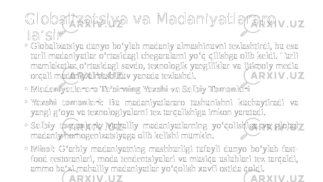 Globalizatsiya va Madaniyatlararo Ta’sir • Globalizatsiya dunyo bo‘ylab madaniy almashinuvni tezlashtirdi, bu esa turli madaniyatlar o‘rtasidagi chegaralarni yo‘q qilishga olib keldi. Turli mamlakatlar o‘rtasidagi savdo, texnologik yangiliklar va ijtimoiy media orqali madaniy almashinuv yanada tezlashdi. • Madaniyatlararo Ta’sirning Yaxshi va Salbiy Tomonlari • Yaxshi tomonlari : Bu madaniyatlararo tushunishni kuchaytiradi va yangi g‘oya va texnologiyalarni tez tarqalishiga imkon yaratadi. • Salbiy tomonlari : Mahalliy madaniyatlarning yo‘qolishiga va global madaniy homogenizatsiyaga olib kelishi mumkin. • Misol : G‘arbiy madaniyatning mashhurligi tufayli dunyo bo‘ylab fast- food restoranlari, moda tendentsiyalari va musiqa uslublari tez tarqaldi, ammo ba’zi mahalliy madaniyatlar yo‘qolish xavfi ostida qoldi. 