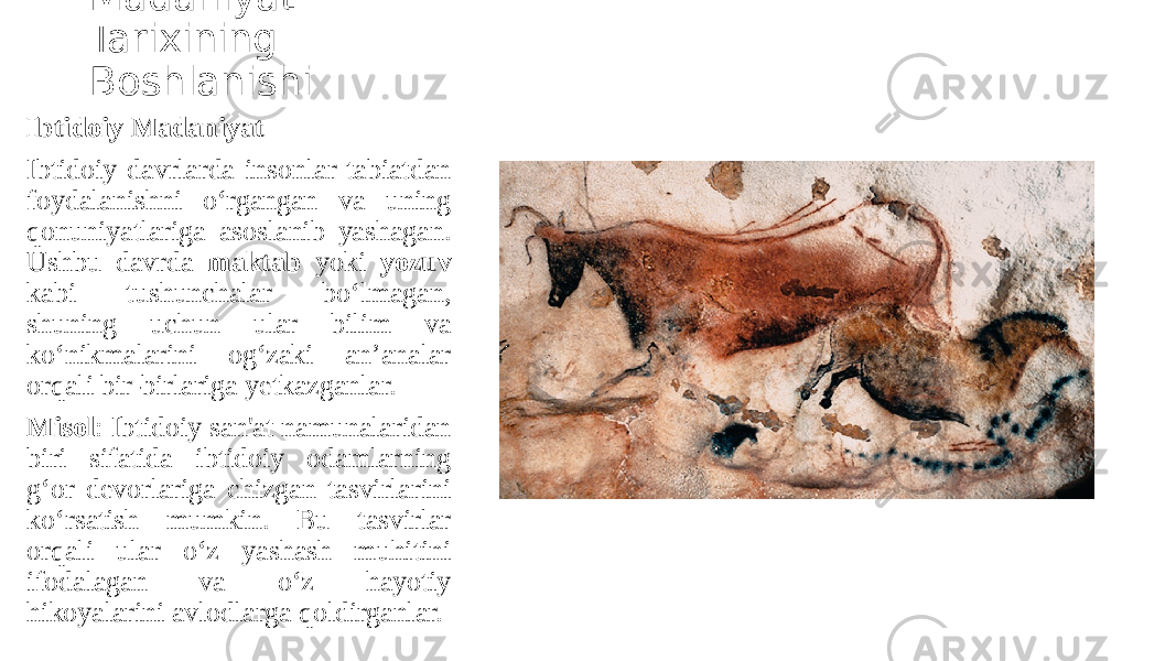 Madaniyat Tarixining Boshlanishi Ibtidoiy Madaniyat Ibtidoiy davrlarda insonlar tabiatdan foydalanishni o‘rgangan va uning qonuniyatlariga asoslanib yashagan. Ushbu davrda maktab yoki yozuv kabi tushunchalar bo‘lmagan, shuning uchun ular bilim va ko‘nikmalarini og‘zaki an’analar orqali bir-birlariga yetkazganlar. Misol : Ibtidoiy san&#39;at namunalaridan biri sifatida ibtidoiy odamlarning g‘or devorlariga chizgan tasvirlarini ko‘rsatish mumkin. Bu tasvirlar orqali ular o‘z yashash muhitini ifodalagan va o‘z hayotiy hikoyalarini avlodlarga qoldirganlar. 