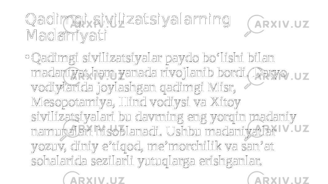 Qadimgi sivilizatsiyalarning Madaniyati • Qadimgi sivilizatsiyalar paydo bo‘lishi bilan madaniyat ham yanada rivojlanib bordi. Daryo vodiylarida joylashgan qadimgi Misr, Mesopotamiya, Hind vodiysi va Xitoy sivilizatsiyalari bu davrning eng yorqin madaniy namunalari hisoblanadi. Ushbu madaniyatlar yozuv, diniy e’tiqod, me’morchilik va san’at sohalarida sezilarli yutuqlarga erishganlar. 