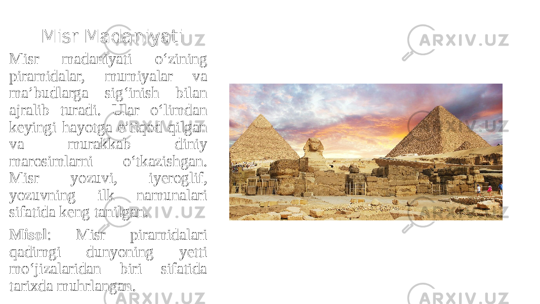 Misr Madaniyati Misr madaniyati o‘zining piramidalar, mumiyalar va ma’budlarga sig‘inish bilan ajralib turadi. Ular o‘limdan keyingi hayotga e’tiqod qilgan va murakkab diniy marosimlarni o‘tkazishgan. Misr yozuvi, iyeroglif, yozuvning ilk namunalari sifatida keng tanilgan. Misol : Misr piramidalari qadimgi dunyoning yetti mo‘jizalaridan biri sifatida tarixda muhrlangan. 
