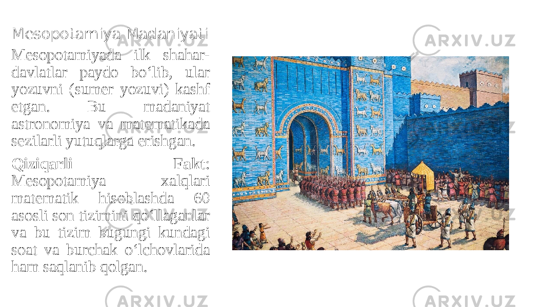 Mesopotamiya Madaniyati Mesopotamiyada ilk shahar- davlatlar paydo bo‘lib, ular yozuvni (sumer yozuvi) kashf etgan. Bu madaniyat astronomiya va matematikada sezilarli yutuqlarga erishgan. Qiziqarli Fakt : Mesopotamiya xalqlari matematik hisoblashda 60 asosli son tizimini qo‘llaganlar va bu tizim bugungi kundagi soat va burchak o‘lchovlarida ham saqlanib qolgan. 