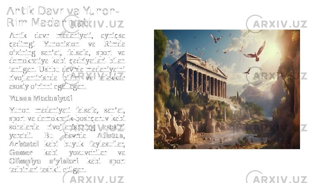 Antik Davr va Yunon- Rim Madaniyati Antik davr madaniyati, ayniqsa qadimgi Yunoniston va Rimda o‘zining san’at, falsafa, sport va demokratiya kabi qadriyatlari bilan tanilgan. Ushbu davrda madaniyatni rivojlantirishda bilim va tafakkur asosiy o‘rinni egallagan. Yunon Madaniyati Yunon madaniyati falsafa, san’at, sport va demokratik boshqaruv kabi sohalarda rivojlanishning asosini yaratdi. Bu davrda Aflotun , Aristotel kabi buyuk faylasuflar, Gomer kabi yozuvchilar va Olimpiya o‘yinlari kabi sport tadbirlari tashkil etilgan. 