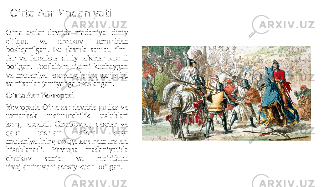 O‘rta Asr Madaniyati O‘rta asrlar davrida madaniyat diniy e’tiqod va cherkov tomonidan boshqarilgan. Bu davrda san’at, ilm- fan va falsafada diniy ta’sirlar kuchli bo‘lgan. Feodalizm tizimi kuchaygan va madaniyat asosan qishloq xo‘jaligi va ritsarlar jamiyatiga asoslangan. O‘rta Asr Yevropasi Yevropada O‘rta asr davrida gotika va romanesk me’morchilik uslublari keng tarqaldi. Cherkovlar, qasrlar va qabr toshlari o‘sha davr madaniyatining o‘ziga xos namunalari hisoblanadi. Yevropa madaniyatida cherkov san’at va ma’rifatni rivojlantiruvchi asosiy kuch bo‘lgan. 