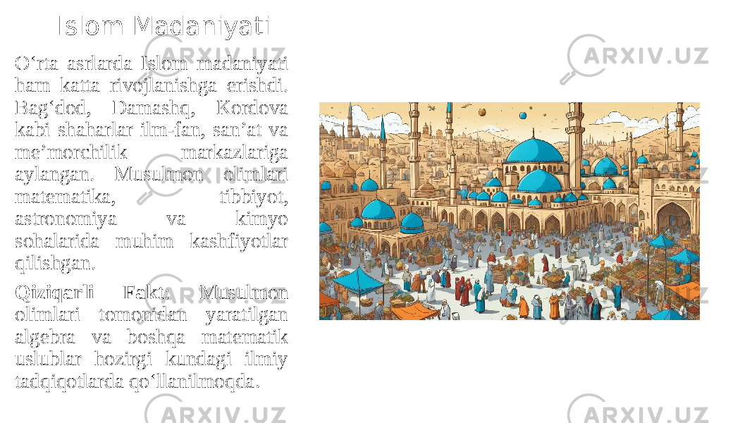 Islom Madaniyati O‘rta asrlarda Islom madaniyati ham katta rivojlanishga erishdi. Bag‘dod, Damashq, Kordova kabi shaharlar ilm-fan, san’at va me’morchilik markazlariga aylangan. Musulmon olimlari matematika, tibbiyot, astronomiya va kimyo sohalarida muhim kashfiyotlar qilishgan. Qiziqarli Fakt : Musulmon olimlari tomonidan yaratilgan algebra va boshqa matematik uslublar hozirgi kundagi ilmiy tadqiqotlarda qo‘llanilmoqda . 