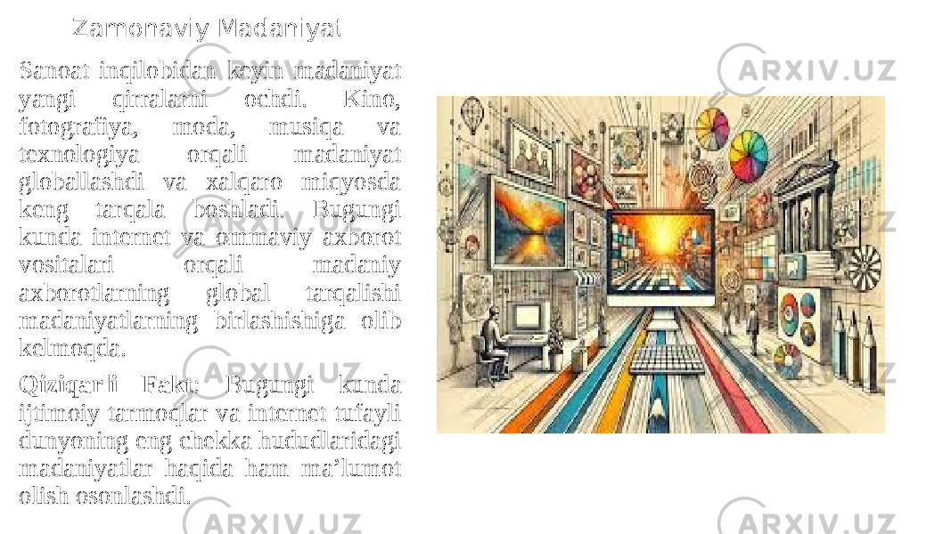 Zamonaviy Madaniyat Sanoat inqilobidan keyin madaniyat yangi qirralarni ochdi. Kino, fotografiya, moda, musiqa va texnologiya orqali madaniyat globallashdi va xalqaro miqyosda keng tarqala boshladi. Bugungi kunda internet va ommaviy axborot vositalari orqali madaniy axborotlarning global tarqalishi madaniyatlarning birlashishiga olib kelmoqda. Qiziqarli Fakt : Bugungi kunda ijtimoiy tarmoqlar va internet tufayli dunyoning eng chekka hududlaridagi madaniyatlar haqida ham ma’lumot olish osonlashdi. 
