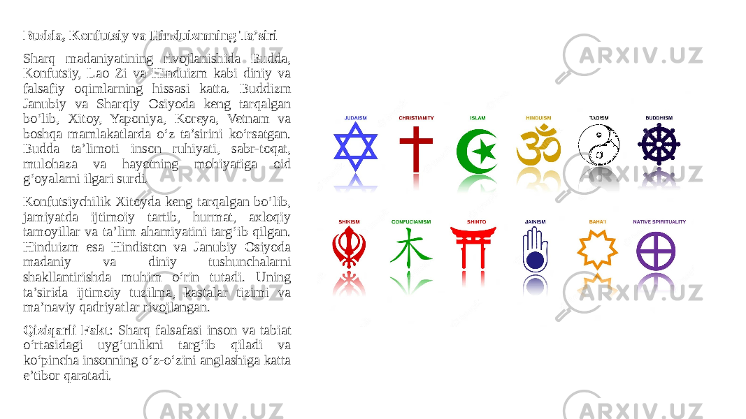Budda, Konfutsiy va Hinduizmning Ta’siri Sharq madaniyatining rivojlanishida Budda, Konfutsiy, Lao Zi va Hinduizm kabi diniy va falsafiy oqimlarning hissasi katta. Buddizm Janubiy va Sharqiy Osiyoda keng tarqalgan bo‘lib, Xitoy, Yaponiya, Koreya, Vetnam va boshqa mamlakatlarda o‘z ta’sirini ko‘rsatgan. Budda ta’limoti inson ruhiyati, sabr-toqat, mulohaza va hayotning mohiyatiga oid g‘oyalarni ilgari surdi. Konfutsiychilik Xitoyda keng tarqalgan bo‘lib, jamiyatda ijtimoiy tartib, hurmat, axloqiy tamoyillar va ta’lim ahamiyatini targ‘ib qilgan. Hinduizm esa Hindiston va Janubiy Osiyoda madaniy va diniy tushunchalarni shakllantirishda muhim o‘rin tutadi. Uning ta’sirida ijtimoiy tuzilma, kastalar tizimi va ma’naviy qadriyatlar rivojlangan. Qiziqarli Fakt : Sharq falsafasi inson va tabiat o‘rtasidagi uyg‘unlikni targ‘ib qiladi va ko‘pincha insonning o‘z-o‘zini anglashiga katta e’tibor qaratadi. 