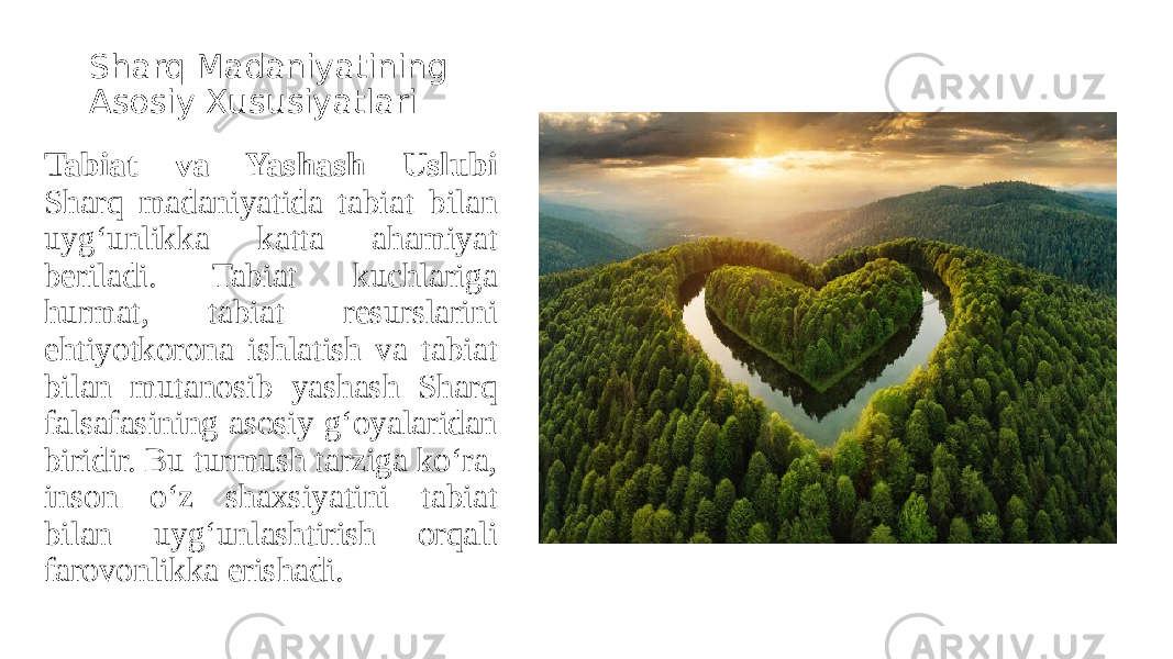 Sharq Madaniyatining Asosiy Xususiyatlari Tabiat va Yashash Uslubi Sharq madaniyatida tabiat bilan uyg‘unlikka katta ahamiyat beriladi. Tabiat kuchlariga hurmat, tabiat resurslarini ehtiyotkorona ishlatish va tabiat bilan mutanosib yashash Sharq falsafasining asosiy g‘oyalaridan biridir. Bu turmush tarziga ko‘ra, inson o‘z shaxsiyatini tabiat bilan uyg‘unlashtirish orqali farovonlikka erishadi. 