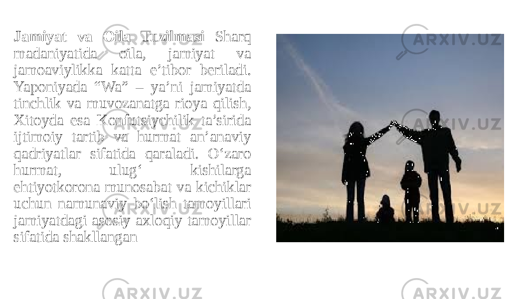 Jamiyat va Oila Tuzilmasi Sharq madaniyatida oila, jamiyat va jamoaviylikka katta e’tibor beriladi. Yaponiyada “Wa” – ya’ni jamiyatda tinchlik va muvozanatga rioya qilish, Xitoyda esa Konfutsiychilik ta’sirida ijtimoiy tartib va hurmat an’anaviy qadriyatlar sifatida qaraladi. O‘zaro hurmat, ulug‘ kishilarga ehtiyotkorona munosabat va kichiklar uchun namunaviy bo‘lish tamoyillari jamiyatdagi asosiy axloqiy tamoyillar sifatida shakllangan 
