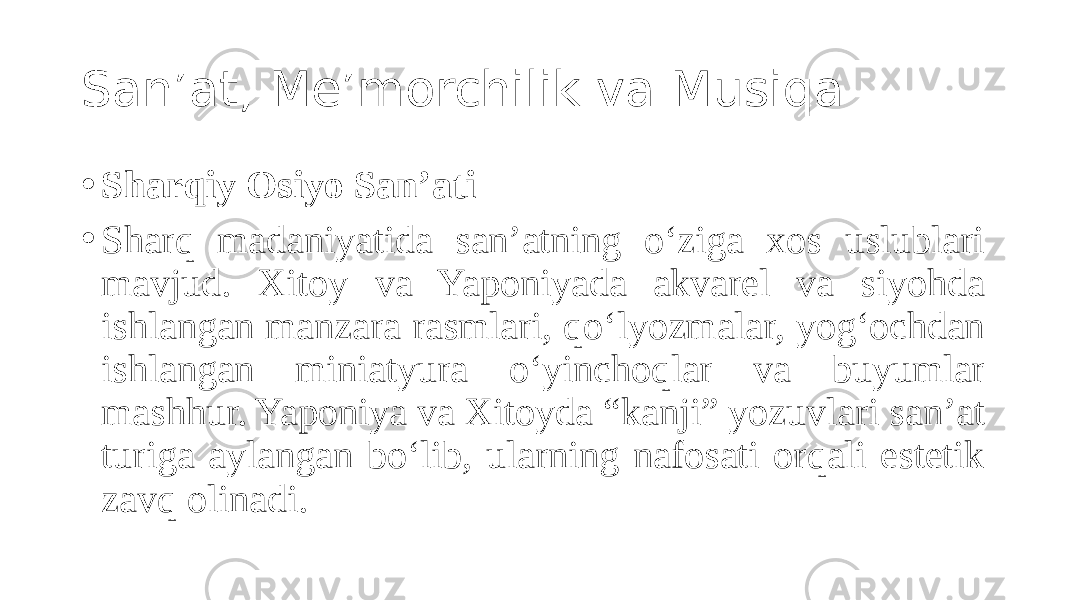 San’at, Me’morchilik va Musiqa • Sharqiy Osiyo San’ati • Sharq madaniyatida san’atning o‘ziga xos uslublari mavjud. Xitoy va Yaponiyada akvarel va siyohda ishlangan manzara rasmlari, qo‘lyozmalar, yog‘ochdan ishlangan miniatyura o‘yinchoqlar va buyumlar mashhur. Yaponiya va Xitoyda “kanji” yozuvlari san’at turiga aylangan bo‘lib, ularning nafosati orqali estetik zavq olinadi. 