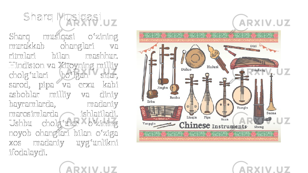 Sharq Musiqasi Sharq musiqasi o‘zining murakkab ohanglari va ritmlari bilan mashhur. Hindiston va Xitoyning milliy cholg‘ulari bo‘lgan sitar, sarod, pipa va erxu kabi asboblar milliy va diniy bayramlarda, madaniy marosimlarda ishlatiladi. Ushbu cholg‘ular o‘zining noyob ohanglari bilan o‘ziga xos madaniy uyg‘unlikni ifodalaydi. 