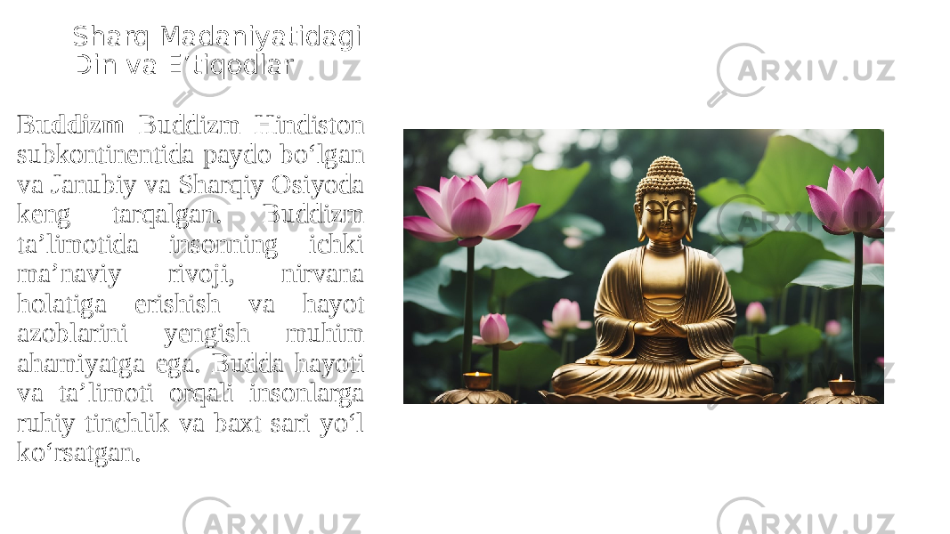 Sharq Madaniyatidagi Din va E’tiqodlar Buddizm Buddizm Hindiston subkontinentida paydo bo‘lgan va Janubiy va Sharqiy Osiyoda keng tarqalgan. Buddizm ta’limotida insonning ichki ma’naviy rivoji, nirvana holatiga erishish va hayot azoblarini yengish muhim ahamiyatga ega. Budda hayoti va ta’limoti orqali insonlarga ruhiy tinchlik va baxt sari yo‘l ko‘rsatgan. 