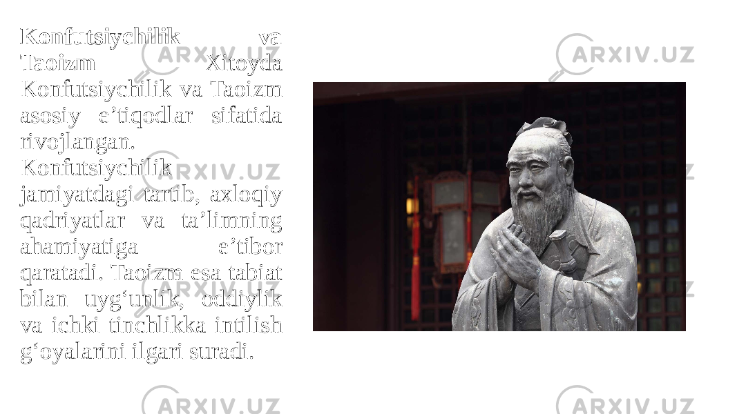 Konfutsiychilik va Taoizm Xitoyda Konfutsiychilik va Taoizm asosiy e’tiqodlar sifatida rivojlangan. Konfutsiychilik jamiyatdagi tartib, axloqiy qadriyatlar va ta’limning ahamiyatiga e’tibor qaratadi. Taoizm esa tabiat bilan uyg‘unlik, oddiylik va ichki tinchlikka intilish g‘oyalarini ilgari suradi. 