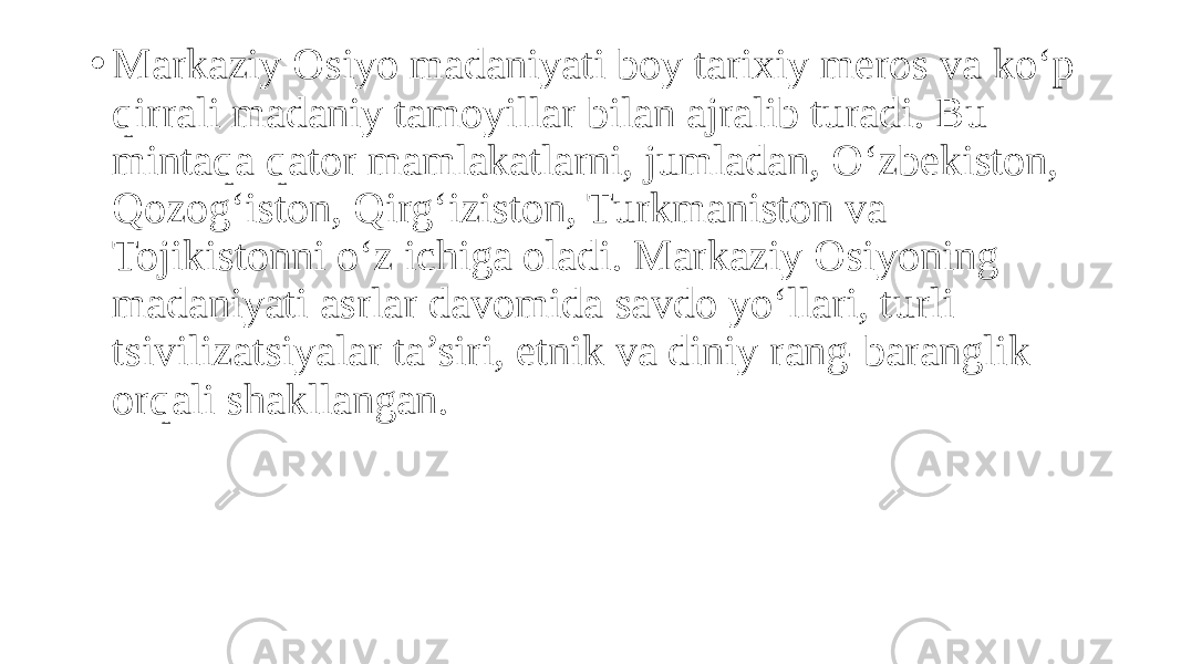 • Markaziy Osiyo madaniyati boy tarixiy meros va ko‘p qirrali madaniy tamoyillar bilan ajralib turadi. Bu mintaqa qator mamlakatlarni, jumladan, O‘zbekiston, Qozog‘iston, Qirg‘iziston, Turkmaniston va Tojikistonni o‘z ichiga oladi. Markaziy Osiyoning madaniyati asrlar davomida savdo yo‘llari, turli tsivilizatsiyalar ta’siri, etnik va diniy rang-baranglik orqali shakllangan. 