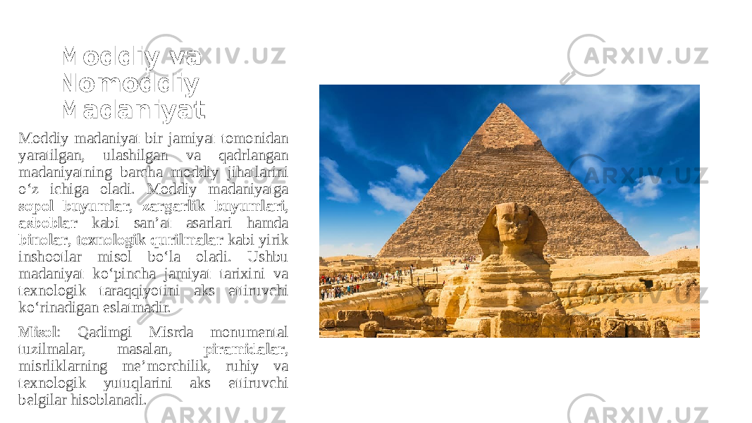 Moddiy va Nomoddiy Madaniyat Moddiy madaniyat bir jamiyat tomonidan yaratilgan, ulashilgan va qadrlangan madaniyatning barcha moddiy jihatlarini o‘z ichiga oladi. Moddiy madaniyatga sopol buyumlar , zargarlik buyumlari , asboblar kabi san’at asarlari hamda binolar , texnologik qurilmalar kabi yirik inshootlar misol bo‘la oladi. Ushbu madaniyat ko‘pincha jamiyat tarixini va texnologik taraqqiyotini aks ettiruvchi ko‘rinadigan eslatmadir. Misol : Qadimgi Misrda monumental tuzilmalar, masalan, piramidalar , misrliklarning me’morchilik, ruhiy va texnologik yutuqlarini aks ettiruvchi belgilar hisoblanadi. 