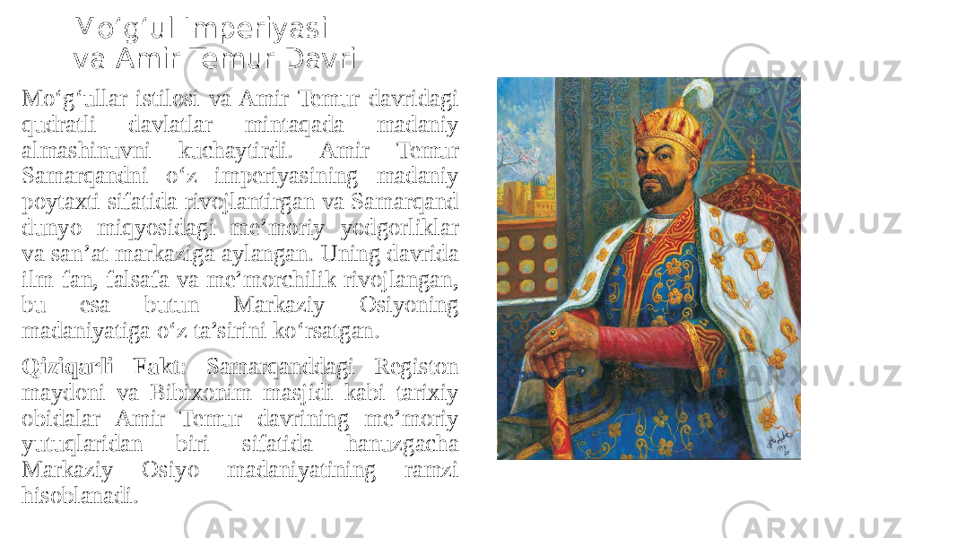 Mo‘g‘ul Imperiyasi va Amir Temur Davri Mo‘g‘ullar istilosi va Amir Temur davridagi qudratli davlatlar mintaqada madaniy almashinuvni kuchaytirdi. Amir Temur Samarqandni o‘z imperiyasining madaniy poytaxti sifatida rivojlantirgan va Samarqand dunyo miqyosidagi me’moriy yodgorliklar va san’at markaziga aylangan. Uning davrida ilm-fan, falsafa va me’morchilik rivojlangan, bu esa butun Markaziy Osiyoning madaniyatiga o‘z ta’sirini ko‘rsatgan. Qiziqarli Fakt : Samarqanddagi Registon maydoni va Bibixonim masjidi kabi tarixiy obidalar Amir Temur davrining me’moriy yutuqlaridan biri sifatida hanuzgacha Markaziy Osiyo madaniyatining ramzi hisoblanadi. 