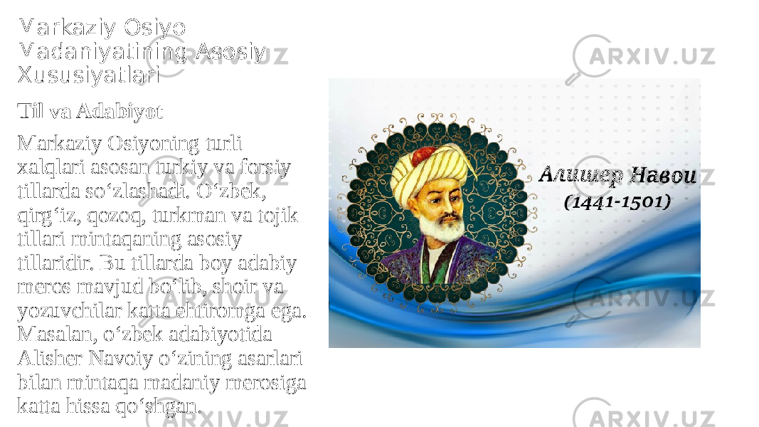 Markaziy Osiyo Madaniyatining Asosiy Xususiyatlari Til va Adabiyot Markaziy Osiyoning turli xalqlari asosan turkiy va forsiy tillarda so‘zlashadi. O‘zbek, qirg‘iz, qozoq, turkman va tojik tillari mintaqaning asosiy tillaridir. Bu tillarda boy adabiy meros mavjud bo‘lib, shoir va yozuvchilar katta ehtiromga ega. Masalan, o‘zbek adabiyotida Alisher Navoiy o‘zining asarlari bilan mintaqa madaniy merosiga katta hissa qo‘shgan. 