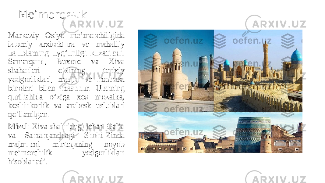 Me’morchilik Markaziy Osiyo me’morchiligida islomiy arxitektura va mahalliy uslublarning uyg‘unligi kuzatiladi. Samarqand, Buxoro va Xiva shaharlari o‘zining tarixiy yodgorliklari, masjid va madrasa binolari bilan mashhur. Ularning qurilishida o‘ziga xos mozaika, koshinkorlik va arabesk uslublari qo‘llanilgan. Misol : Xiva shahridagi Ichan-Qal’a va Samarqanddagi Shohi-Zinda majmuasi mintaqaning noyob me’morchilik yodgorliklari hisoblanadi. 