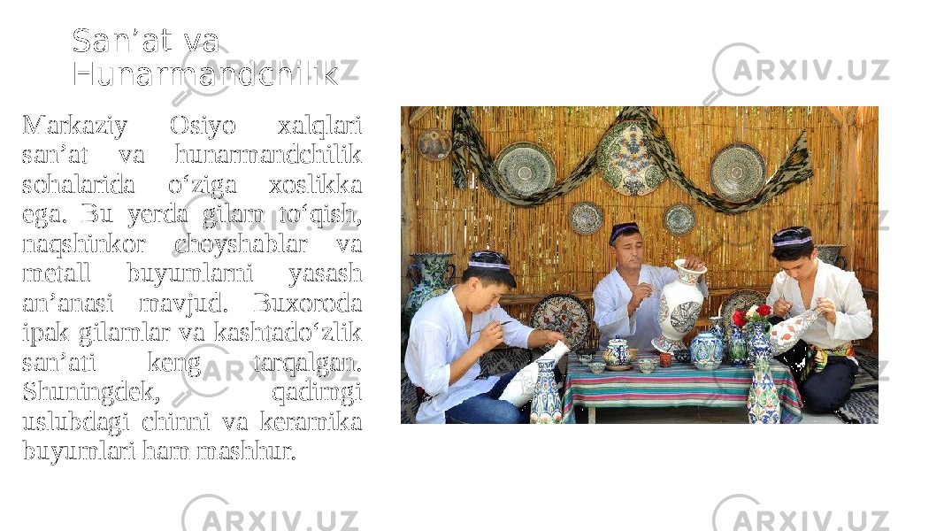 San’at va Hunarmandchilik Markaziy Osiyo xalqlari san’at va hunarmandchilik sohalarida o‘ziga xoslikka ega. Bu yerda gilam to‘qish, naqshinkor choyshablar va metall buyumlarni yasash an’anasi mavjud. Buxoroda ipak gilamlar va kashtado‘zlik san’ati keng tarqalgan. Shuningdek, qadimgi uslubdagi chinni va keramika buyumlari ham mashhur. 