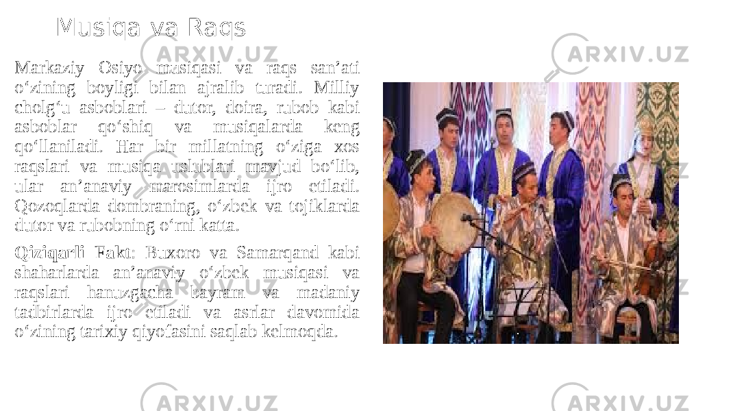 Musiqa va Raqs Markaziy Osiyo musiqasi va raqs san’ati o‘zining boyligi bilan ajralib turadi. Milliy cholg‘u asboblari – dutor, doira, rubob kabi asboblar qo‘shiq va musiqalarda keng qo‘llaniladi. Har bir millatning o‘ziga xos raqslari va musiqa uslublari mavjud bo‘lib, ular an’anaviy marosimlarda ijro etiladi. Qozoqlarda dombraning, o‘zbek va tojiklarda dutor va rubobning o‘rni katta. Qiziqarli Fakt : Buxoro va Samarqand kabi shaharlarda an’anaviy o‘zbek musiqasi va raqslari hanuzgacha bayram va madaniy tadbirlarda ijro etiladi va asrlar davomida o‘zining tarixiy qiyofasini saqlab kelmoqda. 