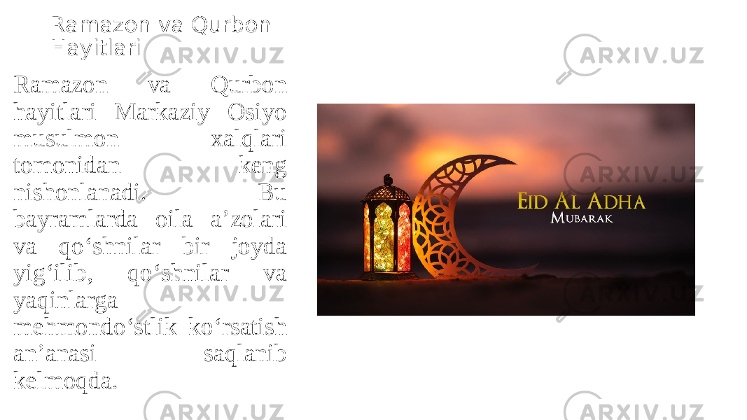 Ramazon va Qurbon Hayitlari Ramazon va Qurbon hayitlari Markaziy Osiyo musulmon xalqlari tomonidan keng nishonlanadi. Bu bayramlarda oila a’zolari va qo‘shnilar bir joyda yig‘ilib, qo‘shnilar va yaqinlarga mehmondo‘stlik ko‘rsatish an’anasi saqlanib kelmoqda. 