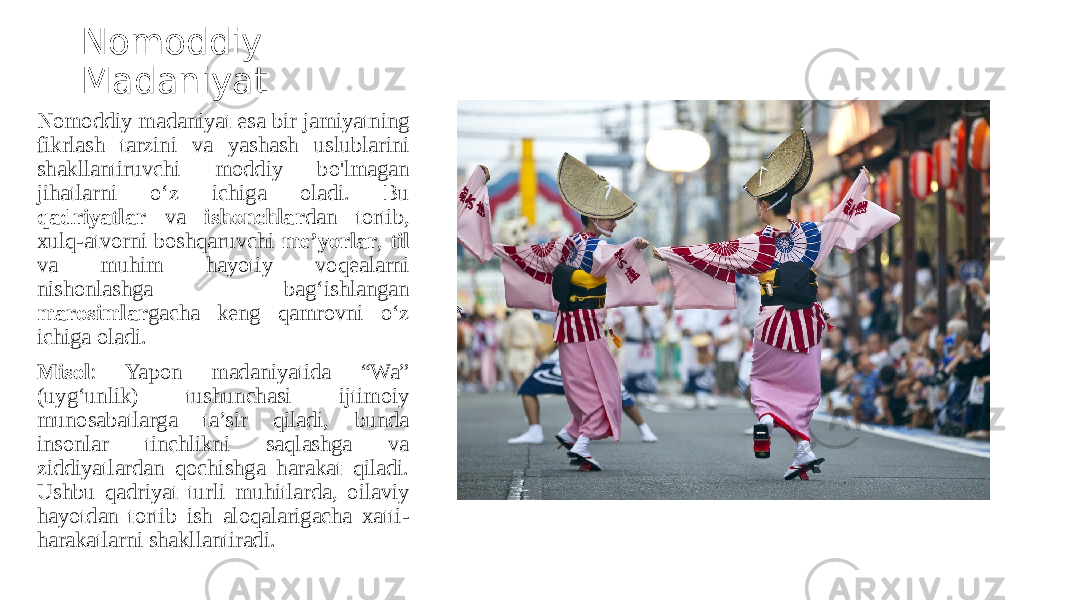 Nomoddiy Madaniyat Nomoddiy madaniyat esa bir jamiyatning fikrlash tarzini va yashash uslublarini shakllantiruvchi moddiy bo&#39;lmagan jihatlarni o‘z ichiga oladi. Bu qadriyatlar va ishonchlar dan tortib, xulq-atvorni boshqaruvchi me’yorlar , til va muhim hayotiy voqealarni nishonlashga bag‘ishlangan marosimlar gacha keng qamrovni o‘z ichiga oladi. Misol : Yapon madaniyatida “Wa” (uyg‘unlik) tushunchasi ijtimoiy munosabatlarga ta’sir qiladi, bunda insonlar tinchlikni saqlashga va ziddiyatlardan qochishga harakat qiladi. Ushbu qadriyat turli muhitlarda, oilaviy hayotdan tortib ish aloqalarigacha xatti- harakatlarni shakllantiradi. 