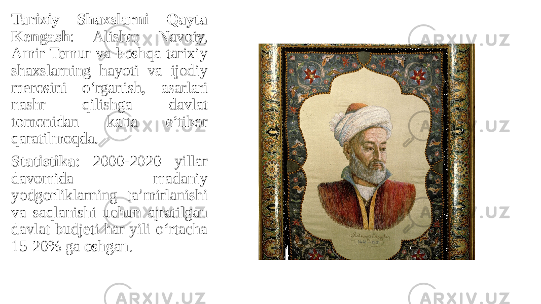 Tarixiy Shaxslarni Qayta Kengash : Alisher Navoiy, Amir Temur va boshqa tarixiy shaxslarning hayoti va ijodiy merosini o‘rganish, asarlari nashr qilishga davlat tomonidan katta e’tibor qaratilmoqda. Statistika : 2000-2020 yillar davomida madaniy yodgorliklarning ta’mirlanishi va saqlanishi uchun ajratilgan davlat budjeti har yili o‘rtacha 15-20% ga oshgan. 