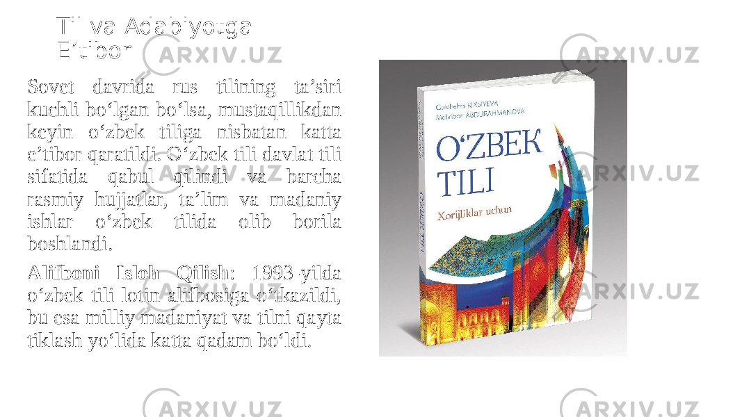 Til va Adabiyotga E’tibor Sovet davrida rus tilining ta’siri kuchli bo‘lgan bo‘lsa, mustaqillikdan keyin o‘zbek tiliga nisbatan katta e’tibor qaratildi. O‘zbek tili davlat tili sifatida qabul qilindi va barcha rasmiy hujjatlar, ta’lim va madaniy ishlar o‘zbek tilida olib borila boshlandi. Alifboni Isloh Qilish : 1993-yilda o‘zbek tili lotin alifbosiga o‘tkazildi, bu esa milliy madaniyat va tilni qayta tiklash yo‘lida katta qadam bo‘ldi. 