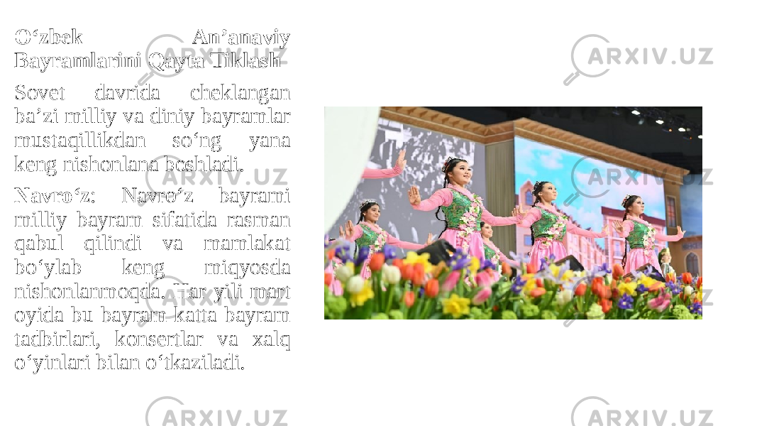 O‘zbek An’anaviy Bayramlarini Qayta Tiklash Sovet davrida cheklangan ba’zi milliy va diniy bayramlar mustaqillikdan so‘ng yana keng nishonlana boshladi. Navro‘z : Navro‘z bayrami milliy bayram sifatida rasman qabul qilindi va mamlakat bo‘ylab keng miqyosda nishonlanmoqda. Har yili mart oyida bu bayram katta bayram tadbirlari, konsertlar va xalq o‘yinlari bilan o‘tkaziladi. 