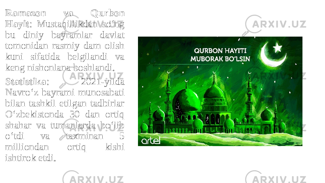Ramazon va Qurbon Hayit : Mustaqillikdan so‘ng bu diniy bayramlar davlat tomonidan rasmiy dam olish kuni sifatida belgilandi va keng nishonlana boshlandi. Statistika : 2021-yilda Navro‘z bayrami munosabati bilan tashkil etilgan tadbirlar O‘zbekistonda 30 dan ortiq shahar va tumanlarda bo‘lib o‘tdi va taxminan 5 milliondan ortiq kishi ishtirok etdi. 