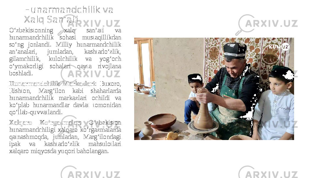 Hunarmandchilik va Xalq San’ati O‘zbekistonning xalq san’ati va hunarmandchilik sohasi mustaqillikdan so‘ng jonlandi. Milliy hunarmandchilik an’analari, jumladan, kashtado‘zlik, gilamchilik, kulolchilik va yog‘och o‘ymakorligi sohalari qayta rivojlana boshladi. Hunarmandchilik Markazlari : Buxoro, Rishton, Marg‘ilon kabi shaharlarda hunarmandchilik markazlari ochildi va ko‘plab hunarmandlar davlat tomonidan qo‘llab-quvvatlandi. Xalqaro Ko‘rgazmalar : O‘zbekiston hunarmandchiligi xalqaro ko‘rgazmalarda qatnashmoqda, jumladan, Marg‘ilondagi ipak va kashtado‘zlik mahsulotlari xalqaro miqyosda yuqori baholangan. 