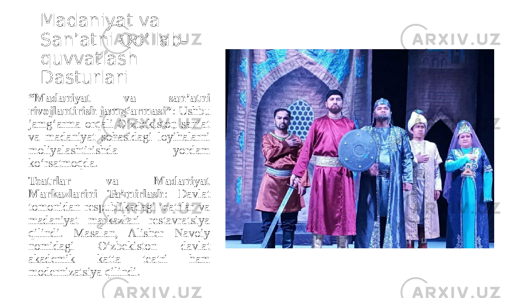 Madaniyat va San’atni Qo‘llab- quvvatlash Dasturlari “ Madaniyat va san’atni rivojlantirish jamg‘armasi” : Ushbu jamg‘arma orqali O‘zbekiston san’at va madaniyat sohasidagi loyihalarni moliyalashtirishda yordam ko‘rsatmoqda. Teatrlar va Madaniyat Markazlarini Ta’mirlash : Davlat tomonidan respublikadagi teatrlar va madaniyat markazlari restavratsiya qilindi. Masalan, Alisher Navoiy nomidagi O‘zbekiston davlat akademik katta teatri ham modernizatsiya qilindi. 