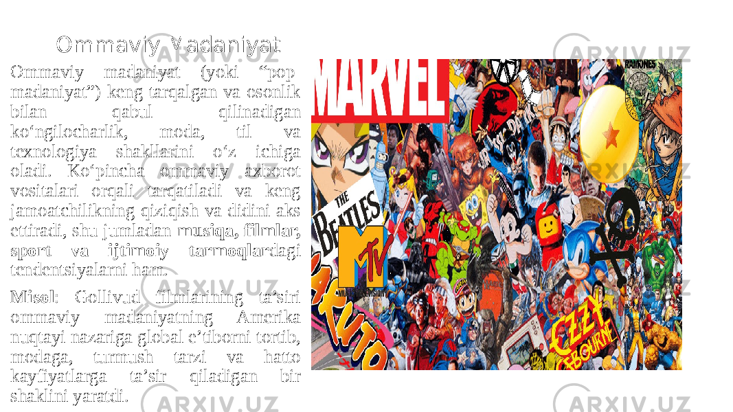 Ommaviy Madaniyat Ommaviy madaniyat (yoki “pop- madaniyat”) keng tarqalgan va osonlik bilan qabul qilinadigan ko‘ngilocharlik, moda, til va texnologiya shakllarini o‘z ichiga oladi. Ko‘pincha ommaviy axborot vositalari orqali tarqatiladi va keng jamoatchilikning qiziqish va didini aks ettiradi, shu jumladan musiqa, filmlar, sport va ijtimoiy tarmoqlar dagi tendentsiyalarni ham. Misol : Gollivud filmlarining ta’siri ommaviy madaniyatning Amerika nuqtayi nazariga global e’tiborni tortib, modaga, turmush tarzi va hatto kayfiyatlarga ta’sir qiladigan bir shaklini yaratdi. 
