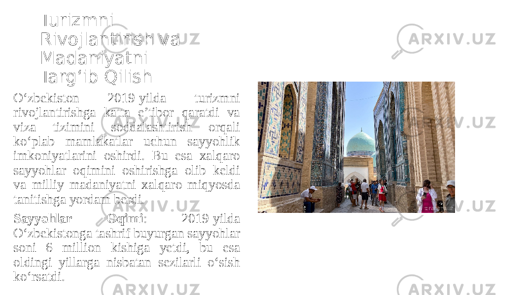 Turizmni Rivojlantirish va Madaniyatni Targ‘ib Qilish O‘zbekiston 2019-yilda turizmni rivojlantirishga katta e’tibor qaratdi va viza tizimini soddalashtirish orqali ko‘plab mamlakatlar uchun sayyohlik imkoniyatlarini oshirdi. Bu esa xalqaro sayyohlar oqimini oshirishga olib keldi va milliy madaniyatni xalqaro miqyosda tanitishga yordam berdi. Sayyohlar Oqimi : 2019-yilda O‘zbekistonga tashrif buyurgan sayyohlar soni 6 million kishiga yetdi, bu esa oldingi yillarga nisbatan sezilarli o‘sish ko‘rsatdi. 