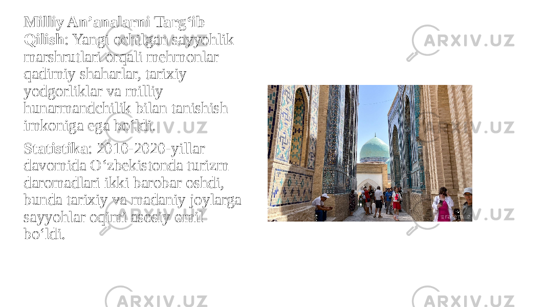 Milliy An’analarni Targ‘ib Qilish : Yangi ochilgan sayyohlik marshrutlari orqali mehmonlar qadimiy shaharlar, tarixiy yodgorliklar va milliy hunarmandchilik bilan tanishish imkoniga ega bo‘ldi. Statistika : 2010-2020-yillar davomida O‘zbekistonda turizm daromadlari ikki barobar oshdi, bunda tarixiy va madaniy joylarga sayyohlar oqimi asosiy omil bo‘ldi. 