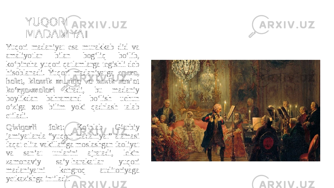 YUQORI MADANIYAT Yuqori madaniyat esa murakkab did va amaliyotlar bilan bog‘liq bo‘lib, ko‘pincha yuqori qatlamlarga tegishli deb hisoblanadi. Yuqori madaniyatga opera, balet, klassik musiqa va nozik san’at ko‘rgazmalari kiradi, bu madaniy boylikdan bahramand bo‘lish uchun o‘ziga xos bilim yoki qadrlash talab etiladi. Qiziqarli fakt : Ko‘plab G‘arbiy jamiyatlarda “yuqori madaniyat” atamasi faqat elita vakillariga moslashgan faoliyat va san’at turlarini ajratadi, lekin zamonaviy sa’y-harakatlar yuqori madaniyatni kengroq auditoriyaga yetkazishga intiladi. 
