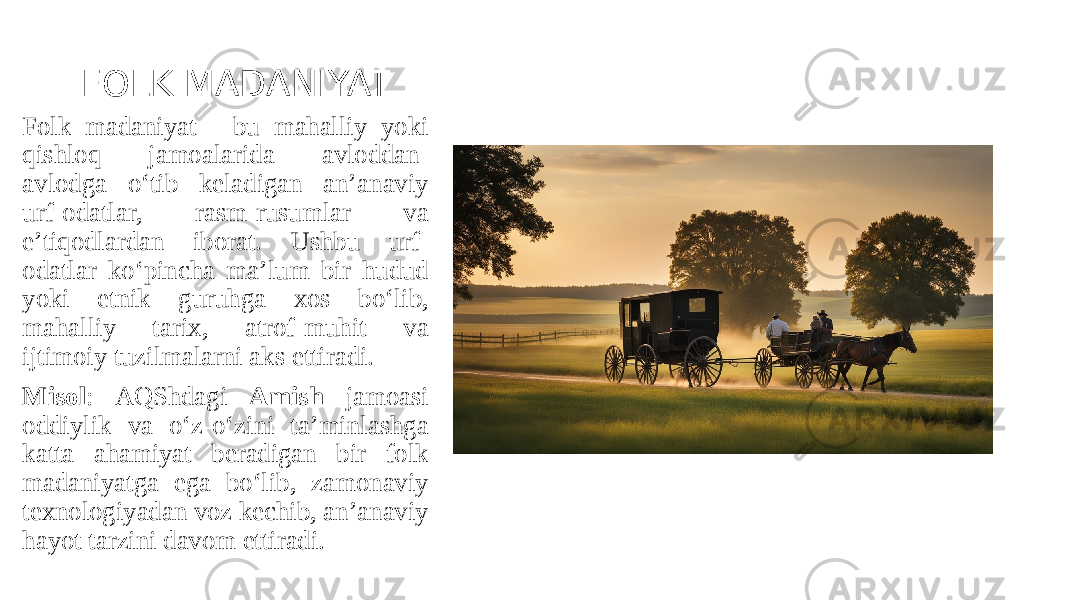 FOLK MADANIYAT Folk madaniyat - bu mahalliy yoki qishloq jamoalarida avloddan- avlodga o‘tib keladigan an’anaviy urf-odatlar, rasm-rusumlar va e’tiqodlardan iborat. Ushbu urf- odatlar ko‘pincha ma’lum bir hudud yoki etnik guruhga xos bo‘lib, mahalliy tarix, atrof-muhit va ijtimoiy tuzilmalarni aks ettiradi. Misol : AQShdagi Amish jamoasi oddiylik va o‘z-o‘zini ta’minlashga katta ahamiyat beradigan bir folk madaniyatga ega bo‘lib, zamonaviy texnologiyadan voz kechib, an’anaviy hayot tarzini davom ettiradi. 