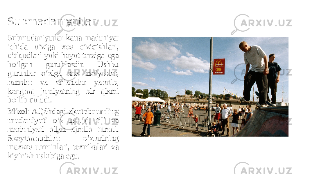 Submadaniyatlar Submadaniyatlar katta madaniyat ichida o‘ziga xos qiziqishlari, e’tiqodlari yoki hayot tarziga ega bo‘lgan guruhlardir. Ushbu guruhlar o‘ziga xos me’yorlar, ramslar va an’analar yaratib, kengroq jamiyatning bir qismi bo‘lib qoladi. Misol : AQShdagi skateboarding madaniyati o‘z uslubi, tili va madaniyati bilan ajralib turadi. Skeytbordchilar o‘zlarining maxsus terminlari, texnikalari va kiyinish uslubiga ega. 
