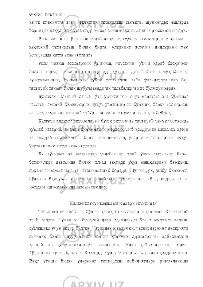 www.arxiv.uz катта аҳамиятга эга. Реалистик тасвирлаш санъати, шунингдек ёшларда борлиқни ҳаққоний образларда ифода этиш маҳоратларини ривожлантиради. Расм чизишни ўрганиш талабаларга атрофдаги жисмларнинг ҳажмини ҳаққоний тасвирлаш билан бирга, уларнинг эстетик дидларини ҳам ўстиришда катта аҳамиятга эга. Расм чизиш асосларини ўрганиш, нарсанинг ўзига қараб босқичма- босқич тарзда тасвирлаш принципида қурилгандир. Табиатга муҳаббат ва кузатувчанлик, буюмларни тўўри тасвирлаш каби фазилатлар ҳар бир тасвирий санъат билан шуўулланадиган талабаларга хос бўлмоўи керак. Бўлажак тасвирий санъат ўқитувчисининг етук малакага эга бўлишда нафақат амалий билимларни чуқур ўзлаштирган бўлиши, балки тасвирлаш санъати соҳасида назарий тайёргарлигининг пухталигига ҳам боўлиқ. Бўлғуси педагог-рассомларни буюк рассом ва тасвирий санъат соҳасида кўплаб назарий, амалий билимларни мерос қилиб қолдирган шахслар ҳаёти ва ижодий фаолиятлари билан таништириш, уларнинг асарларини чуқур ўрганиш ҳам катта аҳамиятга эга. Бу кўникма ва малакалар талабанинг олий ўқув юртининг барча босқичлари давомида билим олиш вақтида ўқув машқларини бажариш орқали ривожланади ва такомиллашиб боради. Шунингдек, ушбу билимлар бўлажак ўқитувчи-рассомнинг олийгоҳни тугатгандан сўнг, педагогик ва ижодий иш жараёнида ҳам муҳимдир. Қаламтасвир ишлаш методлари тарихидан Тасвирлашга нисбатан бўлган қизиқиш инсонларни қадимдан ўзига жалб этиб келган. Чунки у ибтидоий давр одамларига ўзаро мулоқот қилиш, сўзлашиш учун зарур бўлган. Тарихдан маълумки, тасвирларнинг аксарияти овчилик билан шуўулланиб келган қадимги одамларнинг ҳайвонларни қандай ов қилганликларига асосланган. Улар ҳайвонларнинг юрган йўлларини кузатиб, қоя ва ўорларда турли тасвир ва белгилар қолдирганлар. Вақт ўтиши билан уларнинг тасвирлаш қобилиятлари ривожланиши 