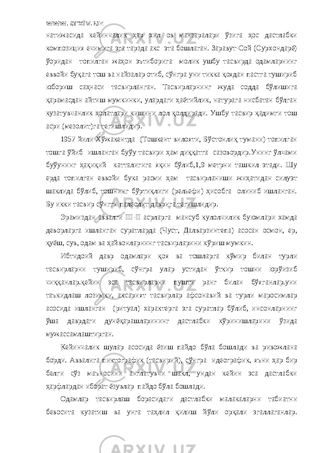 www.arxiv.uz натижасида кейинчалик ҳар хил ов манзаралари ўзига ҳос дастлабки композиция ечимига эга тарзда акс эта бошлаган. Заравут-Сой (Сурхондарё) ўоридан топилган жаҳон эътиборига молик ушбу тасвирда одамларнинг еввойи буқага тош ва найзалар отиб, сўнгра уни тикка қоядан пастга тушириб юбориш саҳнаси тасвирланган. Тасвирларнинг жуда содда бўлишига қарамасдан айтиш мумкинки, улардаги ҳаётийлик, натурага нисбатан бўлган кузатувчанлик ҳолатлари кишини лол қолдиради. Ушбу тасвир қадимги тош асри (мезолит)га тегишлидир. 1957 йили Хўжакентда (Тошкент вилояти, Бўстонлиқ тумани) топилган тошга ўйиб ишланган буўу тасвири ҳам диққатга сазовордир.Унинг ўлчами буўунинг ҳақиқий катталигига яқин бўлиб,1,9 метрни ташкил этади. Шу ерда топилган еввойи бука расми ҳам тасвирланиши жиҳатидан силуэт шаклида бўлиб, тошнинг бўртиқлиги (рельефи) ҳисобга олиниб ишланган. Бу икки тасвир сўнгги палеолит даврига тегишлидир. Эрамиздан аввалги III - II асрларга мансуб кулолчилик буюмлари хамда деворларга ишланган суратларда (Чуст, Далварзинтепа) асосан осмон, ер, қуёш, сув, одам ва ҳайвонларнинг тасвирларини кўриш мумкин. Ибтидоий давр одамлари қоя ва тошларга кўмир билан турли тасвирларни тушириб, сўнгра улар устидан ўткир тошни юрўизиб чиққанлар.қейин эса тасвирларни пушти ранг билан бўяганлар.уни таъкидлаш лозимки, аксарият тасвирлар афсонавий ва турли маросимлар асосида ишланган (ритуал) характерга эга суратлар бўлиб, инсонларнинг ўша даврдаги дунёқарашларининг дастлабки кўринишларини ўзида мужассамлаштирган. Кейинчалик шулар асосида ёзиш пайдо бўла бошлади ва ривожлана борди. Аввалига пиктографик (тасвирий), сўнгра идеографик, яъни ҳар бир белги сўз маъносини англатувчи шакл, ундан кейин эса дастлабки ҳарфлардан иборат ёзувлар пайдо бўла бошлади. Одамлар тасвирлаш борасидаги дастлабки малакаларни табиатни бевосита кузатиш ва унга таҳлил қилиш йўли орқали эгаллаганлар. 