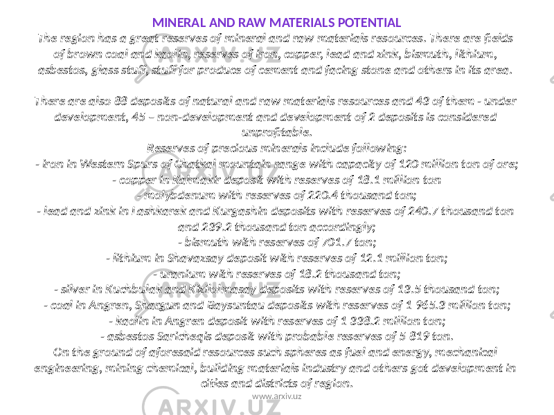 MINERAL AND RAW MATERIALS POTENTIAL The region has a great reserves of mineral and raw materials resources. There are fields of brown coal and kaolin, reserves of iron, copper, lead and zink, bismuth, lithium, asbestos, glass stuff, stuff for produce of cement and facing stone and others in its area. There are also 88 deposits of natural and raw materials resources and 43 of them - under development, 45 – non-development and development of 2 deposits is considered unprofitable. Reserves of precious minerals include following: - iron in Western Spurs of Chatkal mountain range with capacity of 120 million ton of ore; - copper in Kalmakir deposit with reserves of 18.1 million ton - molybdenum with reserves of 220.4 thousand ton; - lead and zink in Lashkarek and Kurgashin deposits with reserves of 240.7 thousand ton and 239.2 thousand ton accordingly; - bismuth with reserves of 701.7 ton; - lithium in Shavazsay deposit with reserves of 12.1 million ton; - uranium with reserves of 18.2 thousand ton; - silver in Kuchbulak and Kizilolmasay deposits with reserves of 13.5 thousand ton; - coal in Angren, Shargun and Baysuntau deposits with reserves of 1 965.3 million ton; - kaolin in Angren deposit with reserves of 1 338.2 million ton; - asbestos Saricheqis deposit with probable reserves of 5 819 ton. On the ground of aforesaid resources such spheres as fuel and energy, mechanical engineering, mining chemical, building materials industry and others got development in cities and districts of region. www.arxiv.uz 