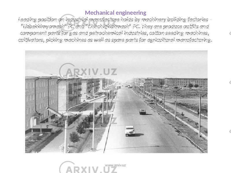 Mechanical engineering Leading position on industrial manufacture holds by machinery building factories - “Uzbekkimyomash” PC and “Chirchiqkishmash” PC. They are produce outfits and component parts for gas and petrochemical industries, cotton seeding-machines, cultivators, picking machines as well as spare parts for agricultural manufacturing. www.arxiv.uz 