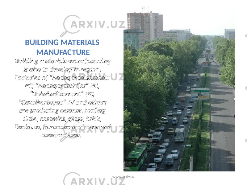 BUILDING MATERIALS MANUFACTURE Building materials manufacturing is also to develop in region. Factories of “Ahangarantsement” PC, “Ahangaranshifer” PC, “Bekabadtsement” PC, “Gazalkentoyna” JV and others are producing cement, roofing slate, ceramics, glass, brick, linoleum, ferroconcrete items and constructions. www.arxiv.uz 