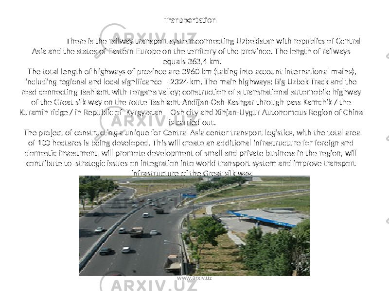 Transportation There is the railway transport system connecting Uzbekistan with republics of Central Asia and the states of Eastern Europe on the territory of the province. The length of railways equals 363,4 km. The total length of highways of province are 3960 km (taking into account international mains), including regional and local significance – 2324 km. The main highways: Big Uzbek Track and the road connecting Tashkent with Fergana valley; construction of a transnational automobile highway of the Great silk way on the route Tashkent-Andijan-Osh-Kashgar through pass Kamchik / the Kuramin ridge / in Republic of Kyrgyzstan – Osh city and Xinjan-Uygur Autonomous Region of China is carried out. The project of constructing a unique for Central Asia center transport logistics, with the total area of 100 hectares is being developed. This will create an additional infrastructure for foreign and domestic investment, will promote development of small and private business in the region, will contribute to strategic issues on integration into world transport system and improve transport infrastructure of the Great silk way. www.arxiv.uz 