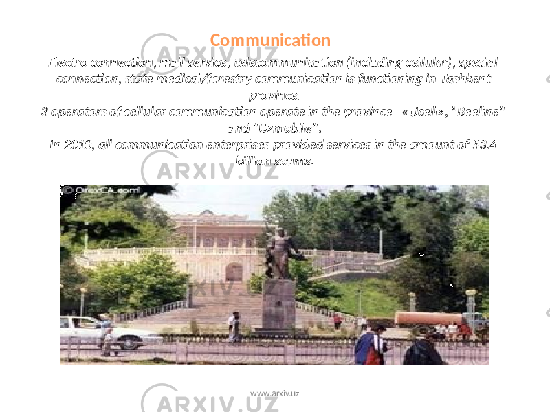 Communication Electro connection, mail service, telecommunication (including cellular), special connection, state medical/forestry communication is functioning in Tashkent province. 3 operators of cellular communication operate in the province «Ucell», &#34;Beeline&#34; and &#34;Uzmobile&#34;. In 2010, all communication enterprises provided services in the amount of 53.4 billion soums. www.arxiv.uz 