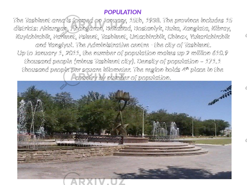 POPULATION The Tashkent area is formed on January, 15th, 1938. The province includes 15 districts: Akkurgan, Ahangaran, Bekabad, Bostanlyk, Buka, Zangiata, Kibray, Kuyichirchik, Parkent, Pskent, Tashkent, Urtachirchik, Chinaz, Yukarichirchik and Yangiyul. The Administrative centre - the city of Tashkent. Up to January 1, 2011, the number of population makes up 2 million 610.9 thousand people (minus Tashkent city). Density of population – 171.1 thousand people per square kilometer. The region holds 4 th place in the country by number of population. www.arxiv.uz 