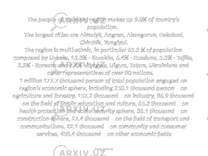The people of Tashkent region makes up 9.0% of country’s population. The largest cities are Almalyk, Angren, Ahangaran, Bekabad, Chirchik, Yangiyul. The region is multi-ethnic, in particular 65.3 % of population composed by Uzbeks, 13.3% - Kazakhs, 6.4% - Russians, 5.3% - Tajiks, 2.3% - Koreans and 7.4% - Kyrgyzs, Uigurs, Tatars, Ukrainians and other representatives of over 80 nations. 1 million 177.7 thousand person of total population engaged on region’s economic sphere, including 253.1 thousand person – on agriculture and forestry, 157.2 thousand – on industry, 86.9 thousand – on the field of public education and culture, 65.3 thousand – on health protection and social security sphere, 36.1 thousand – on construction sphere, 27.4 thousand – on the field of transport and communications, 22.1 thousand – on community and consumer services, 458.4 thousand – on other economic fields www.arxiv.uz 
