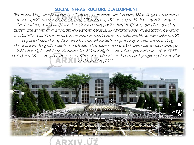 SOCIAL INFRASTRUCTURE DEVELOPMENT There are 3 higher educational institutions, 16 research institutions, 120 colleges, 6 academic lyceums, 893 comprehensive schools, 875 libraries, 153 clubs and 31 cinemas in the region. Substantial attention is focused on strengthening of the health of the population, physical culture and sports development: 4279 sports objects, 673 gymnasiums, 40 stadiums, 69 tennis courts, 20 pools, 20 markets, 6 museums are functioning. In public health services sphere 492 out-patient polyclinics, 91 hospitals, from which 169 are privately owned are operating. There are working 43 recreation facilities in the province and 13 of them are sanatoriums (for 2.224 berth), 2 - child sanatoriums (for 300 berth), 9 - sanatorium-preventoriums (for 1047 berth) and 14 - recreation areas (for 1.488 berth). More than 4 thousand people used recreation services during 2010. www.arxiv.uz 