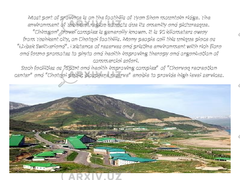 Most part of province is on the foothills of Tyan Shan mountain ridge. The environment of Tashkent region attracts due its amenity and picturesque. “Chimgan” travel complex is generally known. It is 90 kilometers away from Tashkent city, on Chatqal foothills. Many people call this unique place as “Uzbek Switzerland”. Existence of reserves and pristine environment with rich flora and fauna promotes to phyto and health-improving therapy and organization of commercial safari. Such facilities as “Sport and health-improving complex” of “Charvaq recreation center” and “Chatqal public biosphere reserve” enable to provide high level services. www.arxiv.uz 