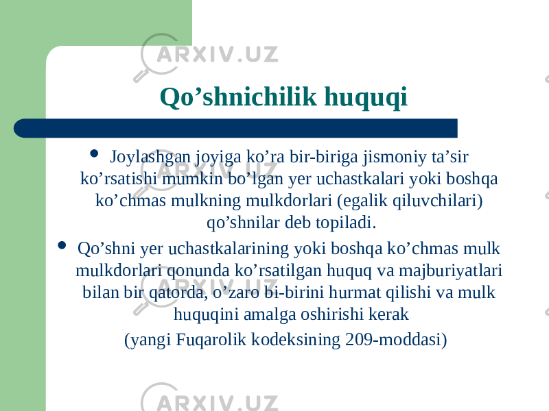 Qo’shnichilik huquqi  Joylashgan joyiga ko’ra bir-biriga jismoniy ta’sir ko’rsatishi mumkin bo’lgan yer uchastkalari yoki boshqa ko’chmas mulkning mulkdorlari (egalik qiluvchilari) qo’shnilar deb topiladi.  Qo’shni yer uchastkalarining yoki boshqa ko’chmas mulk mulkdorlari qonunda ko’rsatilgan huquq va majburiyatlari bilan bir qatorda, o’zaro bi-birini hurmat qilishi va mulk huquqini amalga oshirishi kerak (yangi Fuqarolik kodeksining 209-moddasi) 